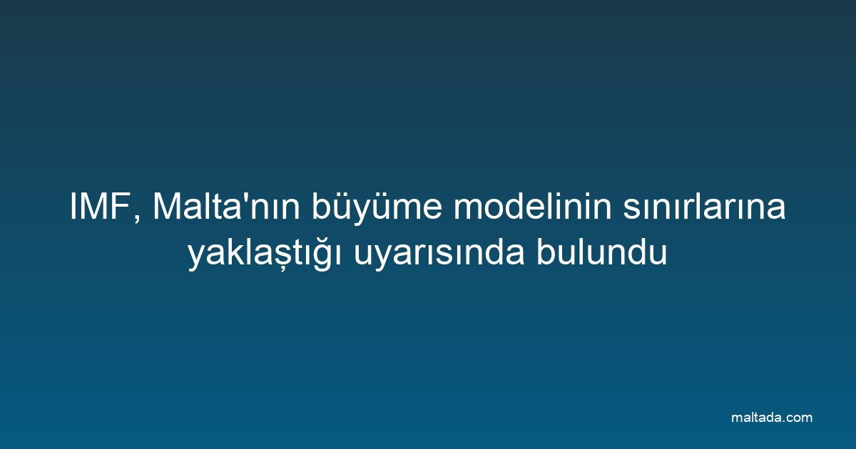 IMF, Malta'nın büyüme modelinin sınırlarına yaklaştığı uyarısında bulundu