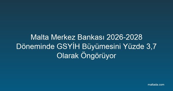 Malta Merkez Bankası 2026-2028 Döneminde GSYİH Büyümesini Yüzde 3,7 Olarak Öngörüyor