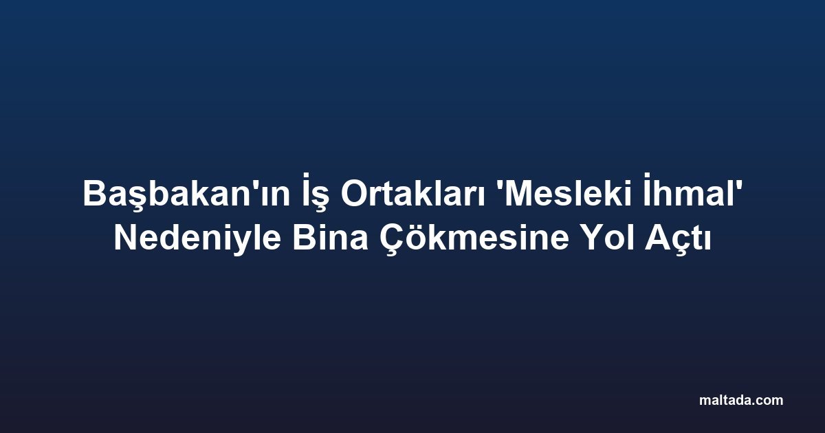 Başbakan'ın İş Ortakları 'Mesleki İhmal' Nedeniyle Bina Çökmesine Yol Açtı