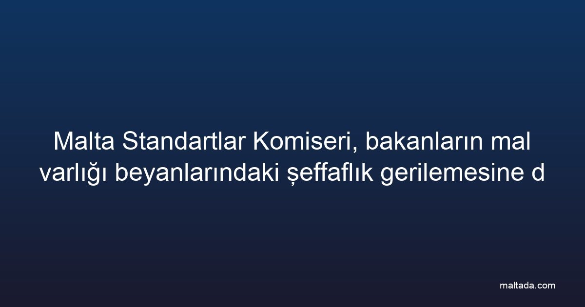 Malta Standartlar Komiseri, bakanların mal varlığı beyanlarındaki şeffaflık gerilemesine dikkat çekti