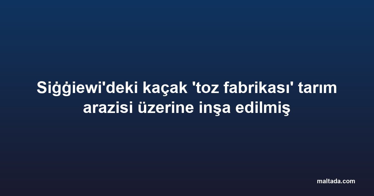 Siġġiewi'deki kaçak 'toz fabrikası' tarım arazisi üzerine inşa edilmiş