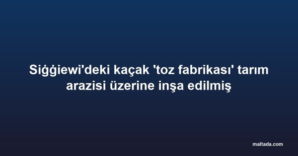 Siġġiewi'deki kaçak 'toz fabrikası' tarım arazisi üzerine inşa edilmiş