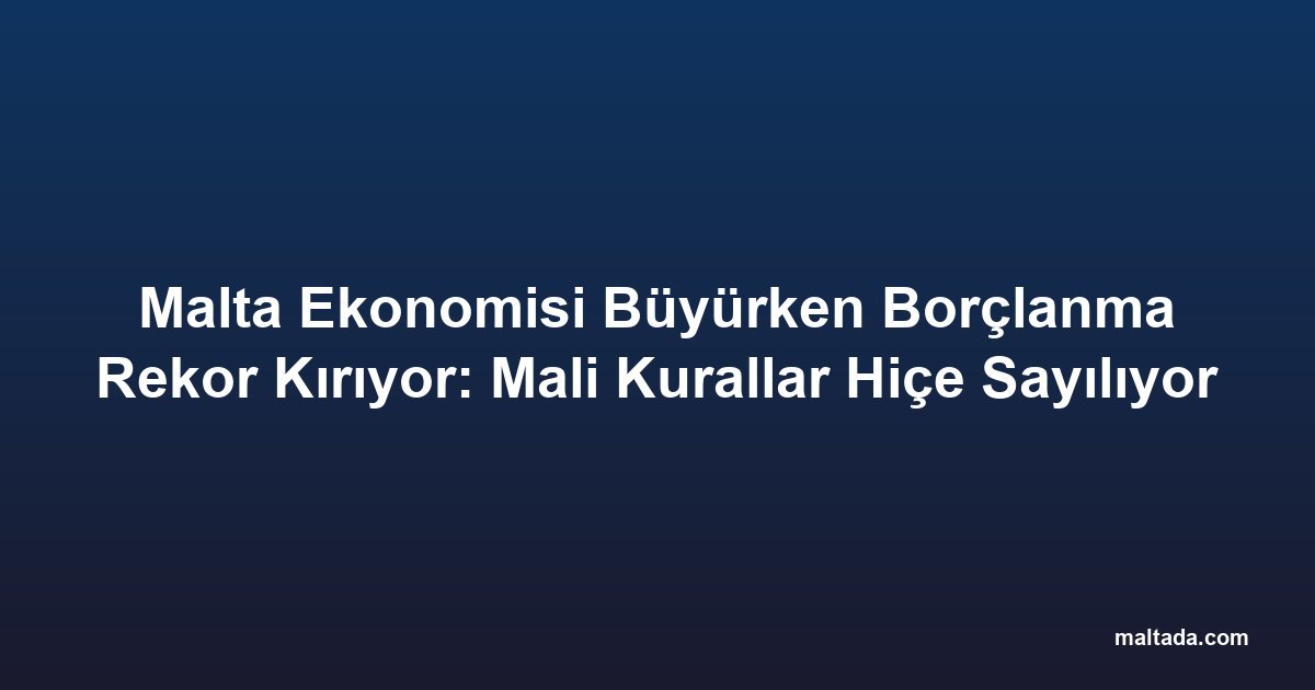 Malta Ekonomisi Büyürken Borçlanma Rekor Kırıyor: Mali Kurallar Hiçe Sayılıyor