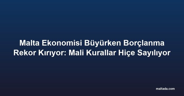 Malta Ekonomisi Büyürken Borçlanma Rekor Kırıyor: Mali Kurallar Hiçe Sayılıyor