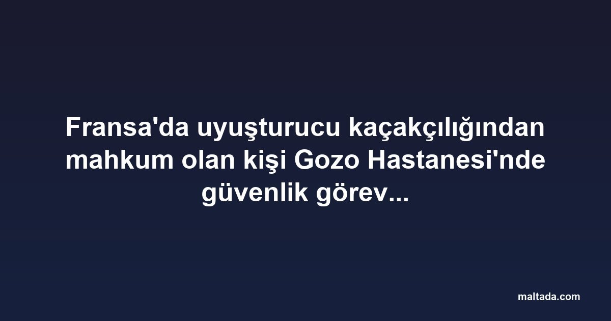 Fransa'da uyuşturucu kaçakçılığından mahkum olan kişi Gozo Hastanesi'nde güvenlik görevlisi olarak işe alındı