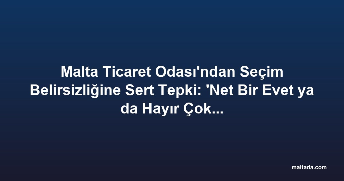 Malta Ticaret Odası'ndan Seçim Belirsizliğine Sert Tepki: 'Net Bir Evet ya da Hayır Çok Daha İyi Olur'