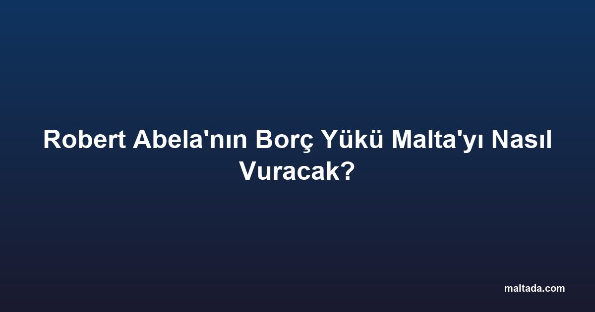 Robert Abela'nın Borç Yükü Malta'yı Nasıl Vuracak?