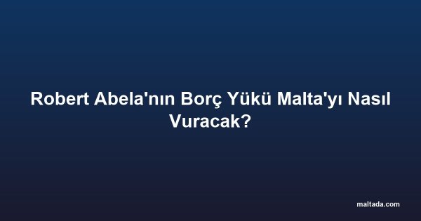 Robert Abela'nın Borç Yükü Malta'yı Nasıl Vuracak?