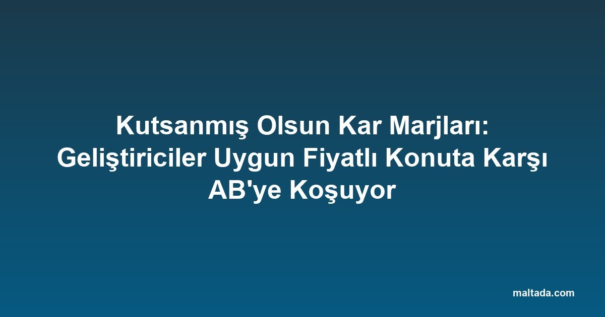 Kutsanmış Olsun Kar Marjları: Geliştiriciler Uygun Fiyatlı Konuta Karşı AB'ye Koşuyor