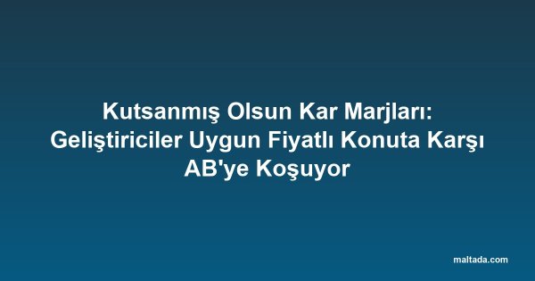 Kutsanmış Olsun Kar Marjları: Geliştiriciler Uygun Fiyatlı Konuta Karşı AB'ye Koşuyor