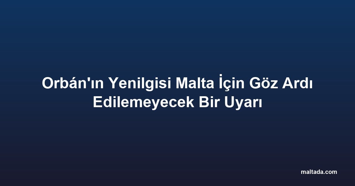 Orbán'ın Yenilgisi Malta İçin Göz Ardı Edilemeyecek Bir Uyarı