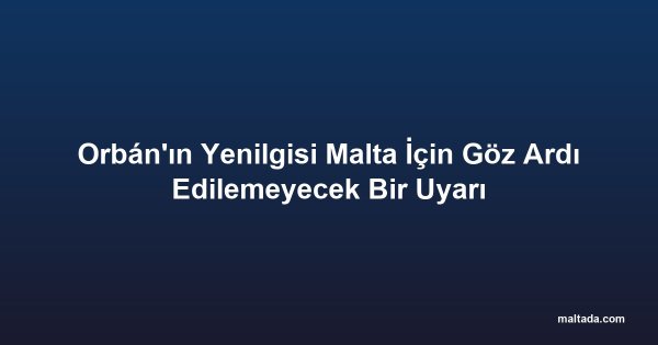 Orbán'ın Yenilgisi Malta İçin Göz Ardı Edilemeyecek Bir Uyarı