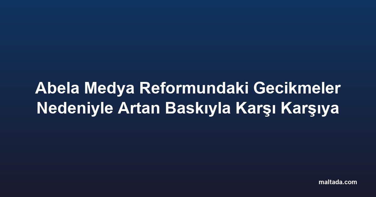 Abela Medya Reformundaki Gecikmeler Nedeniyle Artan Baskıyla Karşı Karşıya