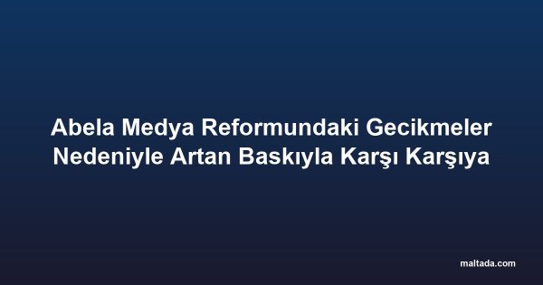 Abela Medya Reformundaki Gecikmeler Nedeniyle Artan Baskıyla Karşı Karşıya