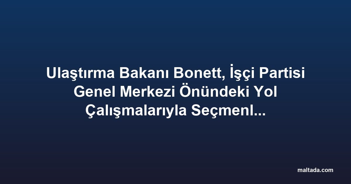Ulaştırma Bakanı Bonett, İşçi Partisi Genel Merkezi Önündeki Yol Çalışmalarıyla Seçmenlere Mesaj Verdi