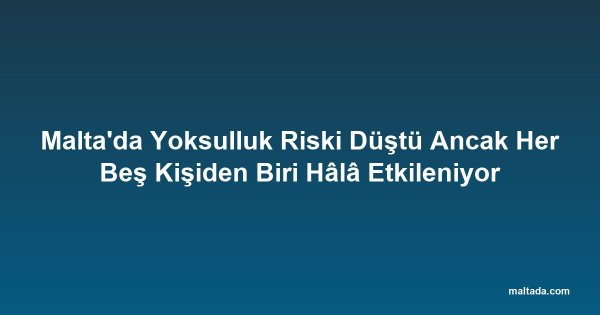 Malta'da Yoksulluk Riski Düştü Ancak Her Beş Kişiden Biri Hâlâ Etkileniyor