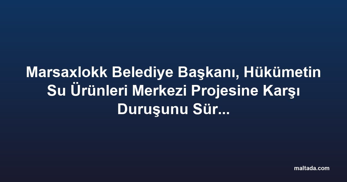Marsaxlokk Belediye Başkanı, Hükümetin Su Ürünleri Merkezi Projesine Karşı Duruşunu Sürdürüyor