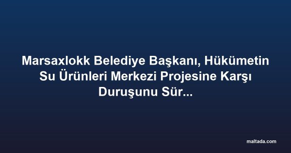 Marsaxlokk Belediye Başkanı, Hükümetin Su Ürünleri Merkezi Projesine Karşı Duruşunu Sürdürüyor