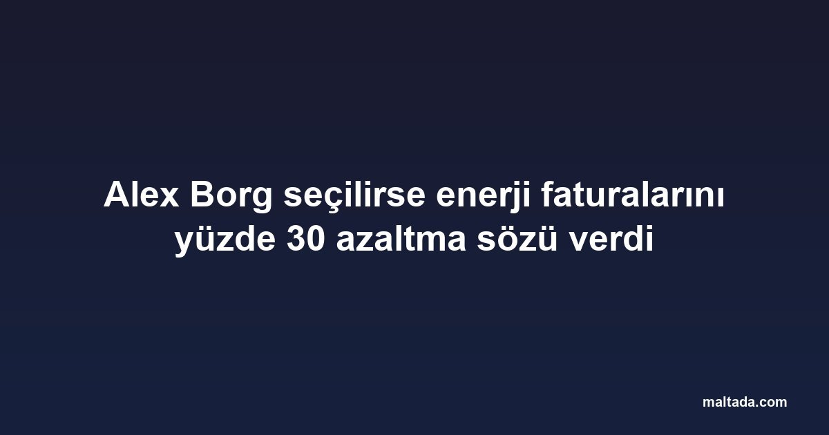 Alex Borg seçilirse enerji faturalarını yüzde 30 azaltma sözü verdi
