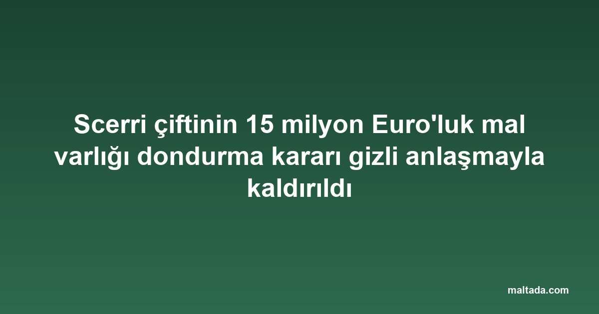 Scerri çiftinin 15 milyon Euro'luk mal varlığı dondurma kararı gizli anlaşmayla kaldırıldı