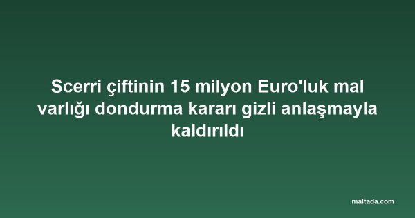 Scerri çiftinin 15 milyon Euro'luk mal varlığı dondurma kararı gizli anlaşmayla kaldırıldı