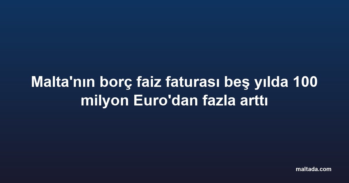 Malta'nın borç faiz faturası beş yılda 100 milyon Euro'dan fazla arttı