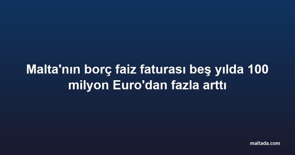 Malta'nın borç faiz faturası beş yılda 100 milyon Euro'dan fazla arttı