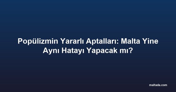 Popülizmin Yararlı Aptalları: Malta Yine Aynı Hatayı Yapacak mı?