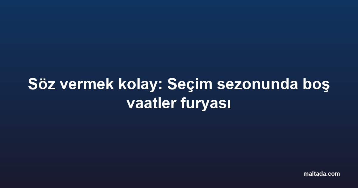Söz vermek kolay: Seçim sezonunda boş vaatler furyası