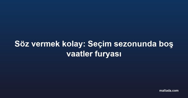 Söz vermek kolay: Seçim sezonunda boş vaatler furyası