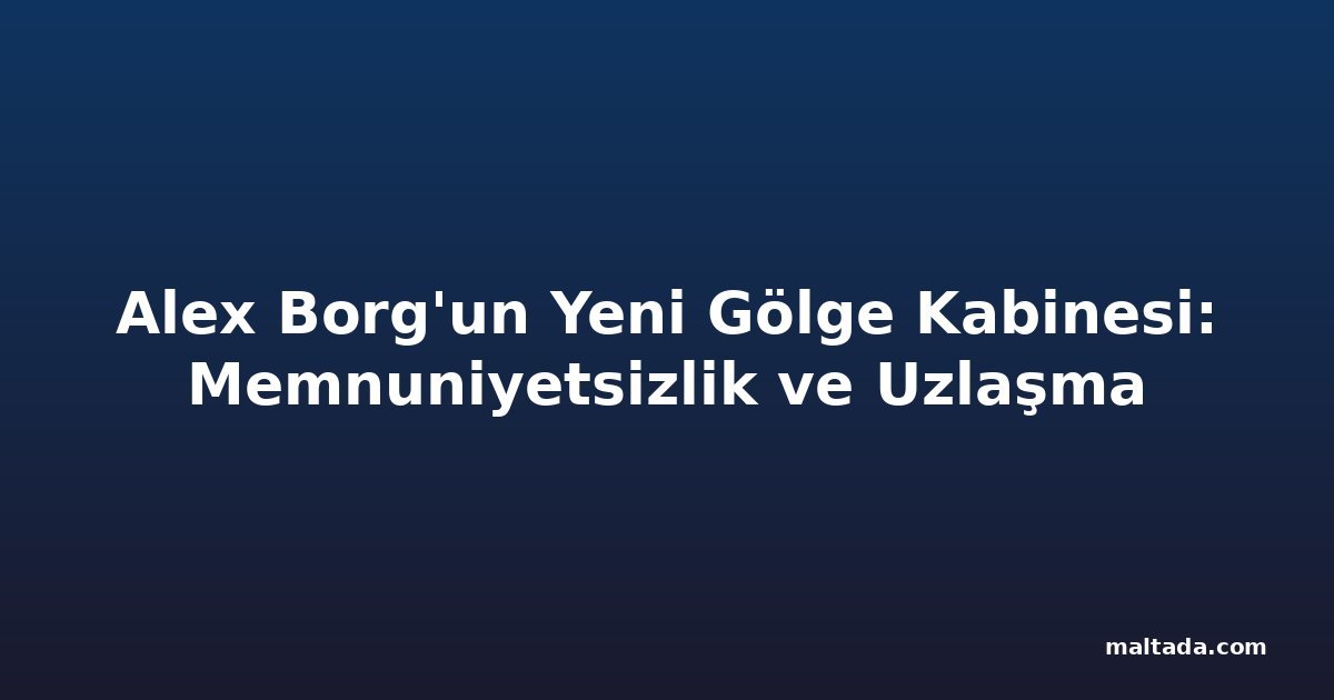 Alex Borg'un Yeni Gölge Kabinesi: Memnuniyetsizlik ve Uzlaşma