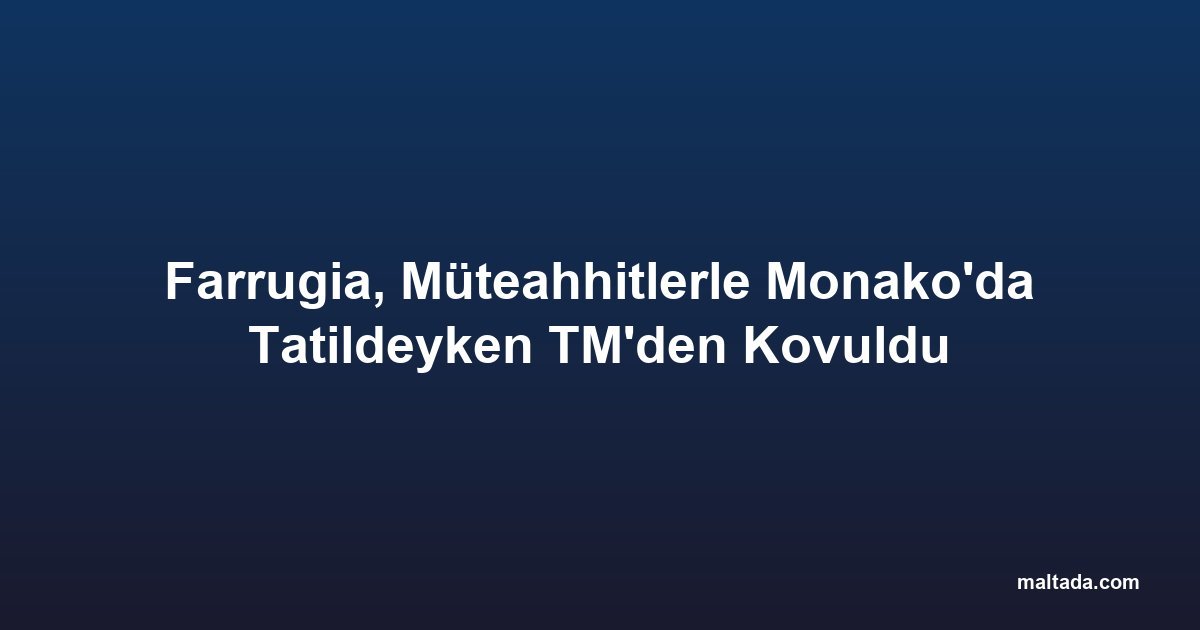 Farrugia, Müteahhitlerle Monako'da Tatildeyken TM'den Kovuldu