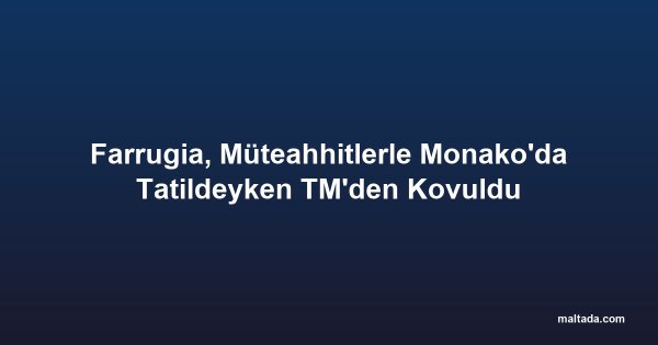 Farrugia, Müteahhitlerle Monako'da Tatildeyken TM'den Kovuldu