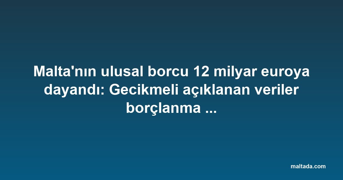 Malta'nın ulusal borcu 12 milyar euroya dayandı: Gecikmeli açıklanan veriler borçlanma sıçramasını ortaya koydu