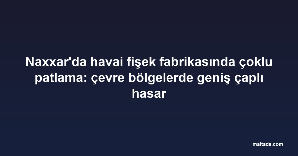 Naxxar'da havai fişek fabrikasında çoklu patlama: çevre bölgelerde geniş çaplı hasar