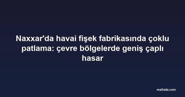 Naxxar'da havai fişek fabrikasında çoklu patlama: çevre bölgelerde geniş çaplı hasar
