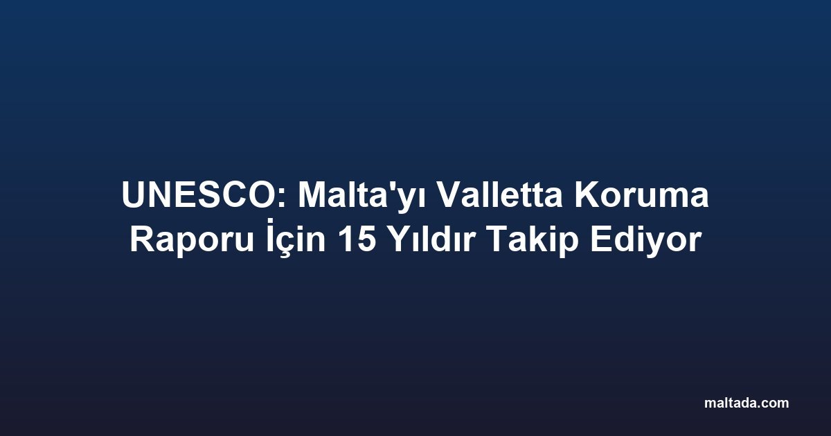 UNESCO: Malta'yı Valletta Koruma Raporu İçin 15 Yıldır Takip Ediyor