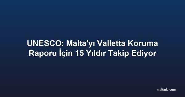 UNESCO: Malta'yı Valletta Koruma Raporu İçin 15 Yıldır Takip Ediyor