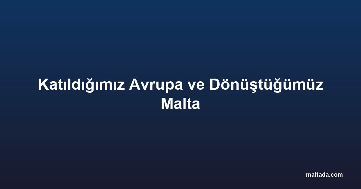 Katıldığımız Avrupa ve Dönüştüğümüz Malta