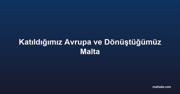 Katıldığımız Avrupa ve Dönüştüğümüz Malta