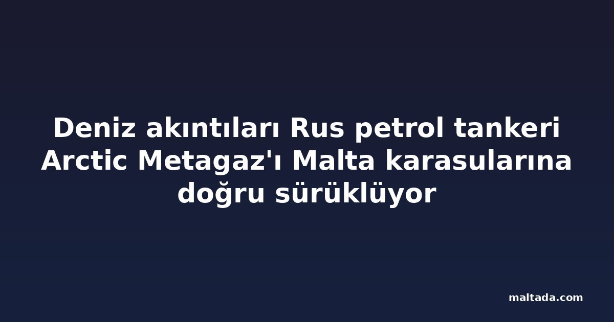 Deniz akıntıları Rus petrol tankeri Arctic Metagaz'ı Malta karasularına doğru sürüklüyor