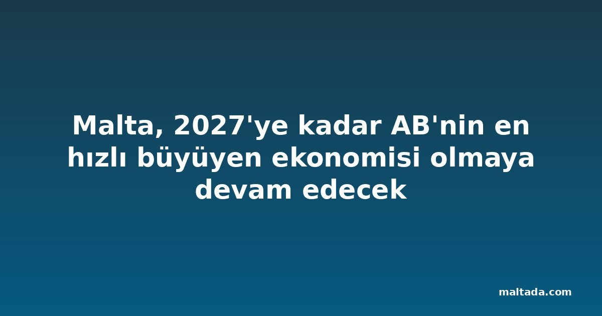 Malta, 2027'ye kadar AB'nin en hızlı büyüyen ekonomisi olmaya devam edecek