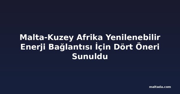 Malta-Kuzey Afrika Yenilenebilir Enerji Bağlantısı İçin Dört Öneri Sunuldu