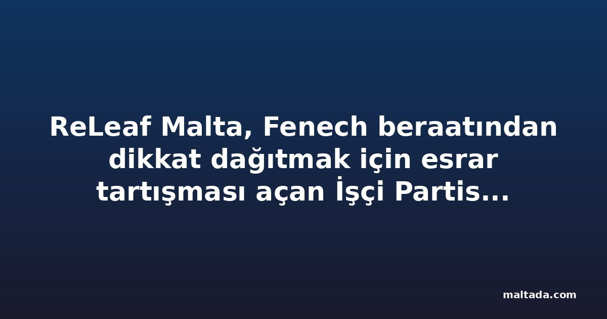 ReLeaf Malta, Fenech beraatından dikkat dağıtmak için esrar tartışması açan İşçi Partisi milletvekilini suçladı