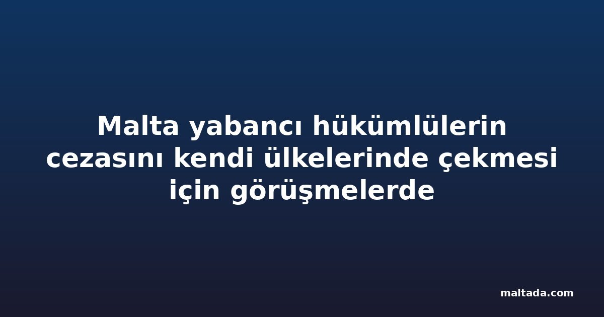 Malta yabancı hükümlülerin cezasını kendi ülkelerinde çekmesi için görüşmelerde