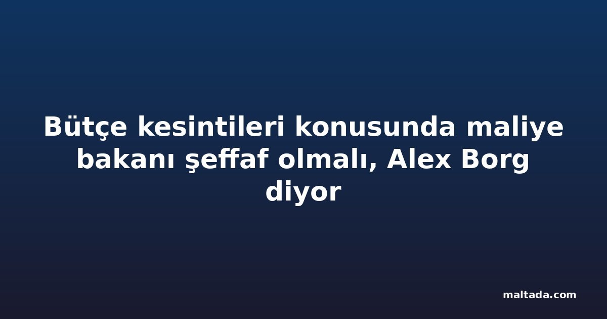 Bütçe kesintileri konusunda maliye bakanı şeffaf olmalı, Alex Borg diyor