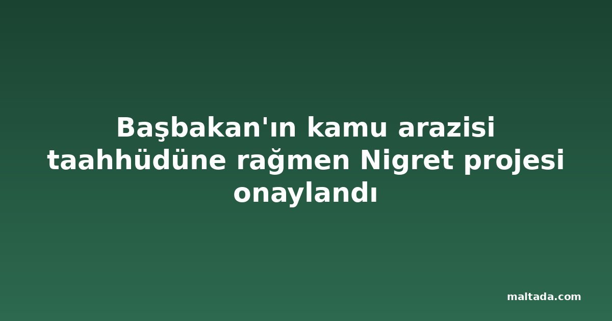 Başbakan'ın kamu arazisi taahhüdüne rağmen Nigret projesi onaylandı