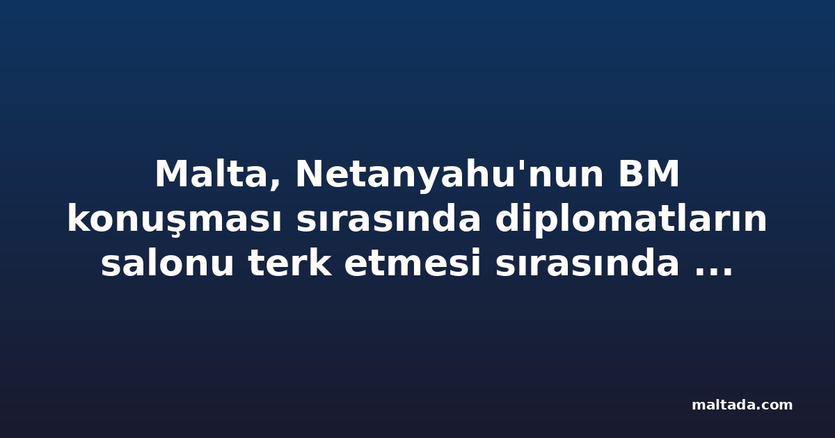 Malta, Netanyahu'nun BM konuşması sırasında diplomatların salonu terk etmesi sırasında Genel Kurul'da yoktu