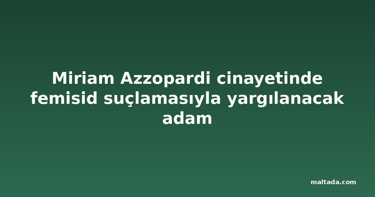 Miriam Azzopardi cinayetinde femisid suçlamasıyla yargılanacak adam