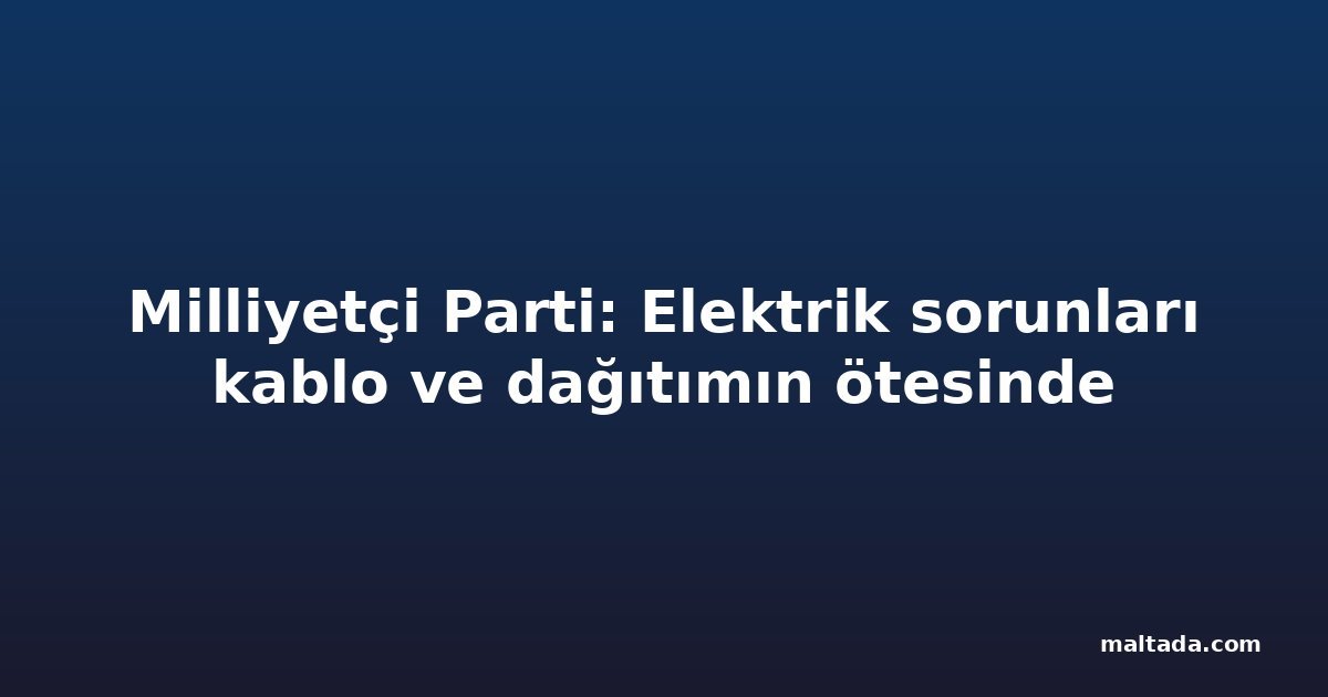 Milliyetçi Parti: Elektrik sorunları kablo ve dağıtımın ötesinde